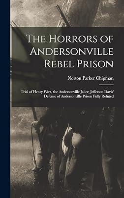The Horrors of Andersonville Rebel Prison: Trial of Henry Wirz, the Andersonville Jailer; Jefferson Davis' Defense of Andersonville Prison Fully Refuted
