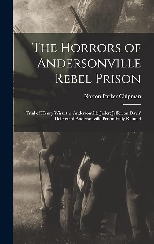 The Horrors of Andersonville Rebel Prison: Trial of Henry Wirz, the Andersonville Jailer; Jefferson Davis' Defense of Andersonville Prison Fully Refuted by Norton Parker Chipman