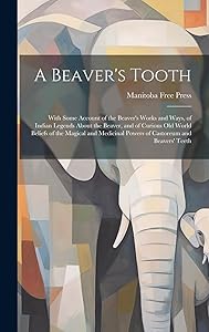A Beaver's Tooth [microform]: With Some Account of the Beaver's Works and Ways, of Indian Legends About the Beaver, and of Curious Old World Beliefs ... Powers of Castoreum and Beavers' Teeth by Manitoba Free Press