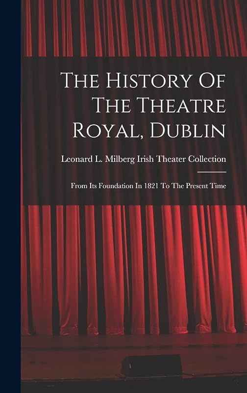 The History Of The Theatre Royal, Dublin: From Its Foundation In 1821 To The Present Time by Leonard L Milberg Irish Theater Coll