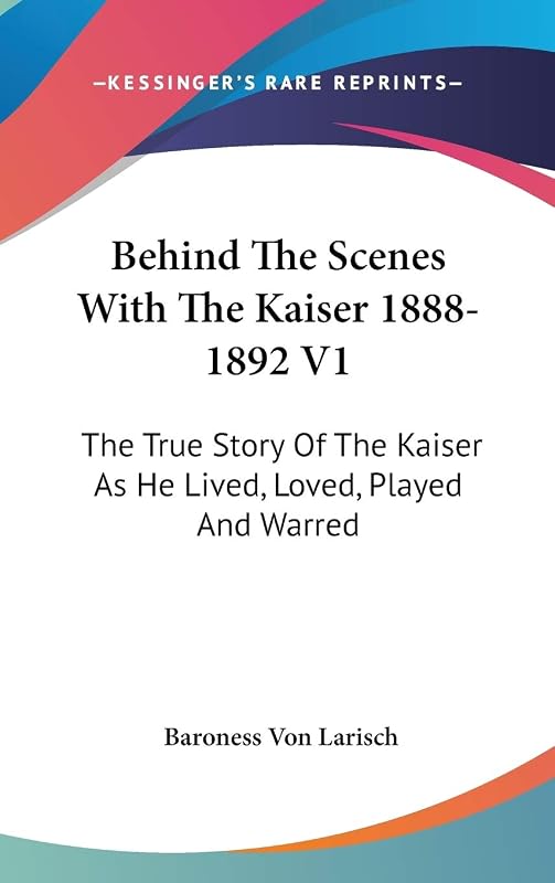 Behind The Scenes With The Kaiser 1888-1892 V1: The True Story Of The Kaiser As He Lived, Loved, Played And Warred by Baroness Von Larisch