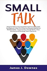 Small Talk: How to Start a Conversation and Increase Self-Confidence. How to Influence People and Build Relationship. Improve Your Social Skills, Stop Anxiety and Develop Your Charisma. by James J. Downes