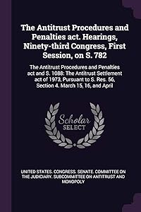 The Antitrust Procedures and Penalties act. Hearings, Ninety-third Congress, First Session, on S. 782: The Antitrust Procedures and Penalties act and ... Res. 56, Section 4. March 15, 16, and April by United States Congress Senate Committ