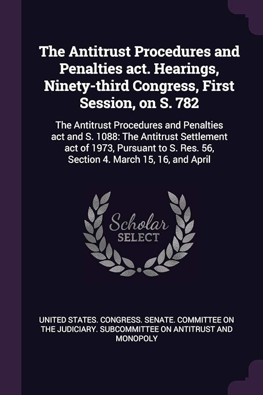 The Antitrust Procedures and Penalties act. Hearings, Ninety-third Congress, First Session, on S. 782: The Antitrust Procedures and Penalties act and ... Res. 56, Section 4. March 15, 16, and April by United States Congress Senate Committ