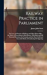 Railway Practice in Parliament: The Law and Practice of Railway and Other Private Bills ... the Order of Proceedings in Both Houses, With Plain and ... Successful Modes of Conducting Or Opposing by James John Scott
