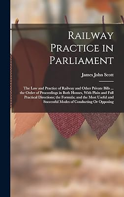 Railway Practice in Parliament: The Law and Practice of Railway and Other Private Bills ... the Order of Proceedings in Both Houses, With Plain and ... Successful Modes of Conducting Or Opposing