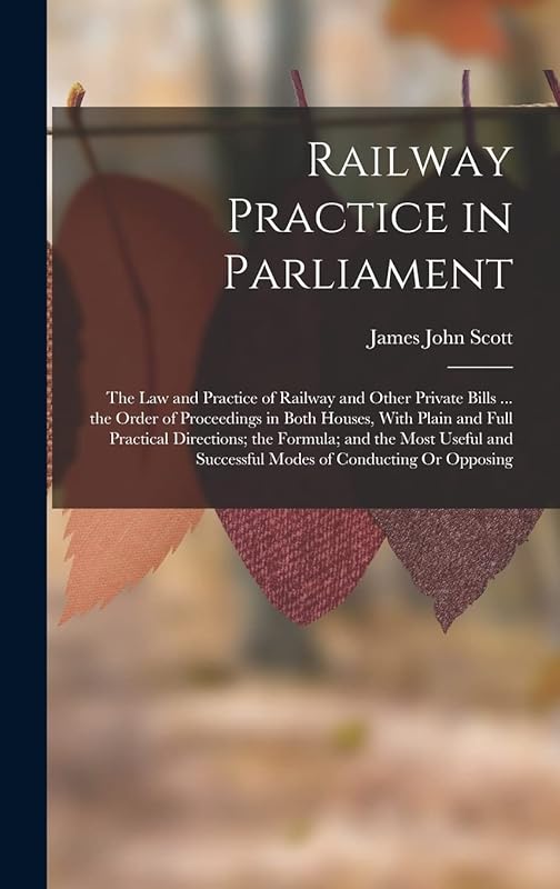 Railway Practice in Parliament: The Law and Practice of Railway and Other Private Bills ... the Order of Proceedings in Both Houses, With Plain and ... Successful Modes of Conducting Or Opposing by James John Scott