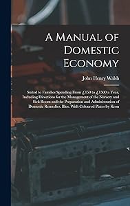 A Manual of Domestic Economy: Suited to Families Spending From £150 to £1500 a Year, Including Directions for the Management of the Nursery and Sick ... Remedies. Illus. With Coloured Plates by Kron by John Henry Walsh