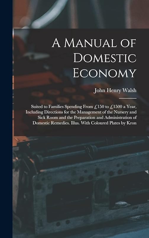 A Manual of Domestic Economy: Suited to Families Spending From £150 to £1500 a Year, Including Directions for the Management of the Nursery and Sick ... Remedies. Illus. With Coloured Plates by Kron by John Henry Walsh