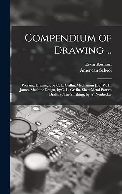 Compendium of Drawing ...: Working Drawings, by C. L. Griffin. Mechanism [By] W. H. James. Machine Design, by C. L. Griffin. Sheet Metal Pattern Drafting, Tin-Smithing, by W. Neubecker