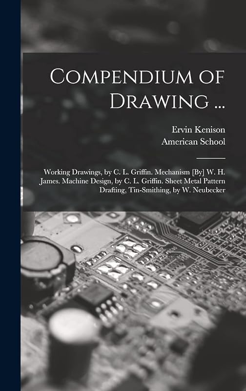 Compendium of Drawing ...: Working Drawings, by C. L. Griffin. Mechanism [By] W. H. James. Machine Design, by C. L. Griffin. Sheet Metal Pattern Drafting, Tin-Smithing, by W. Neubecker by Ervin Kenison