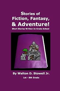 Stories of Fiction, Fantasy, and Adventure: Short Stories Written In Grade School by Walton D. Stowell Jr.