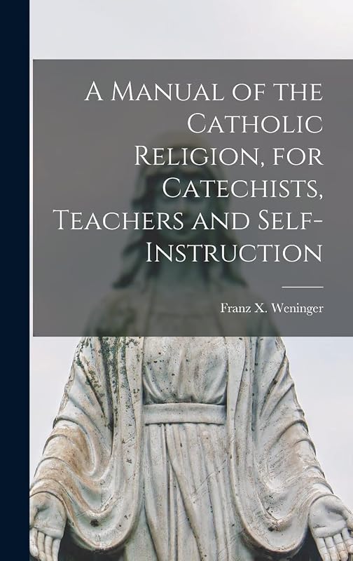 A Manual of the Catholic Religion, for Catechists, Teachers and Self-instruction by Franz X (Franz Xaver) 180 Weninger