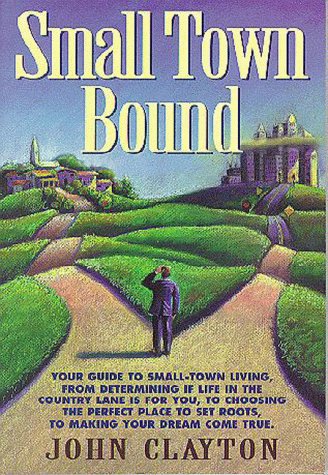 Small Town Bound: Your Guide to Small-Town Living, from Determining If Life in the Slower Lane Is for You, to Choosing the Perfect Place to Set Roots, to Making Your by John Clayton