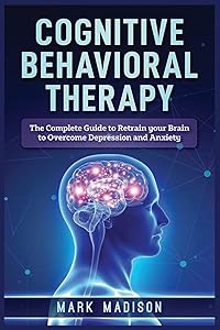 Cognitive Behavioral Therapy: The Complete Guide to Retrain your Brain to Overcome Depression and Anxiety by Mark Madison