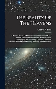 The Beauty Of The Heavens: A Pictorial Display Of The Astronomical Phenomena Of The Universe. Exhibited In One Hundred And Four Scenes, Accompanying ... Original Drawings, Paintings. And Observatory by Charles F Blunt