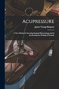 Acupressure: A New Method of Arresting Surgical Hoemorrhage and of Accelerating the Healing of Wounds by James Young Simpson