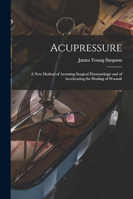 Acupressure: A New Method of Arresting Surgical Hoemorrhage and of Accelerating the Healing of Wounds by James Young Simpson