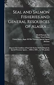 Seal and Salmon Fisheries and General Resources of Alaska ...: Reports On Condition of Seal Life On the Pribilof Islands by Special Treasury Agents ... 1868 to 1895 ... by D.S. Jordan