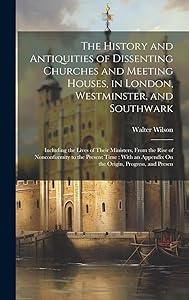 The History and Antiquities of Dissenting Churches and Meeting Houses, in London, Westminster, and Southwark: Including the Lives of Their Ministers, ... Appendix On the Origin, Progress, and Presen by Walter Wilson