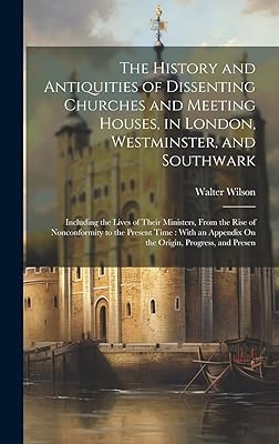 The History and Antiquities of Dissenting Churches and Meeting Houses, in London, Westminster, and Southwark: Including the Lives of Their Ministers, ... Appendix On the Origin, Progress, and Presen
