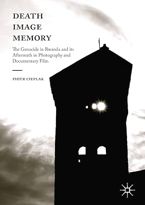 Death, Image, Memory: The Genocide in Rwanda and its Aftermath in Photography and Documentary Film