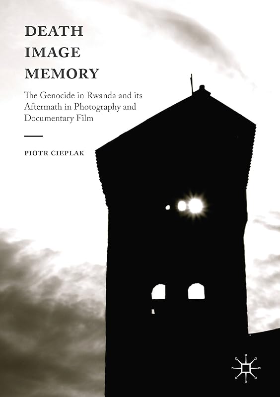 Death, Image, Memory: The Genocide in Rwanda and its Aftermath in Photography and Documentary Film by Piotr Cieplak