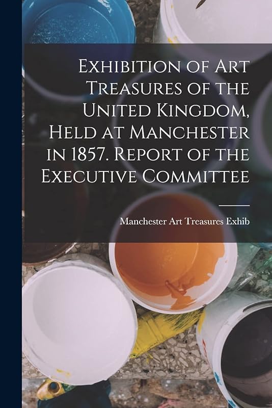 Exhibition of Art Treasures of the United Kingdom, Held at Manchester in 1857. Report of the Executive Committee by Manchester Art Treasures Exhib