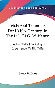 Trials And Triumphs, For Half A Century, In The Life Of G. W. Henry: Together With The Religious Experience Of His Wife by George W Henry