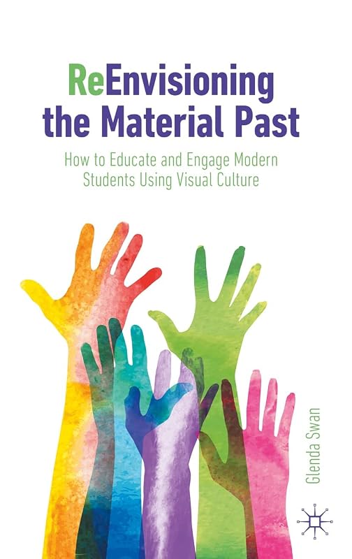 ReEnvisioning the Material Past: How to Educate and Engage Modern Students Using Visual Culture by Glenda Swan