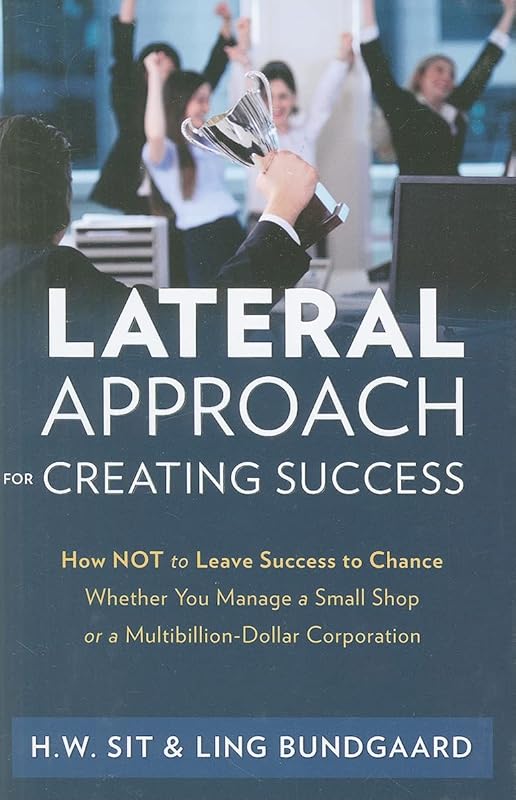 Lateral Approach for Creating Success: How Not to Leave Success to Chance Whether You Manage a Small Shop or a Multi-Billion Dollar Corporation by Ho Wing Sit