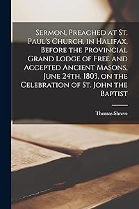 Sermon, Preached at St. Paul's Church, in Halifax, Before the Provincial Grand Lodge of Free and Accepted Ancient Masons, June 24th, 1803, on the Celebration of St. John the Baptist [microform] by Thomas Shreve