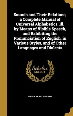 Sounds and Their Relations, a Complete Manual of Universal Alphabetics, Ill. by Means of Visible Speech, and Exhibiting the Pronunciation of English, ... Styles, and of Other Languages and Dialects