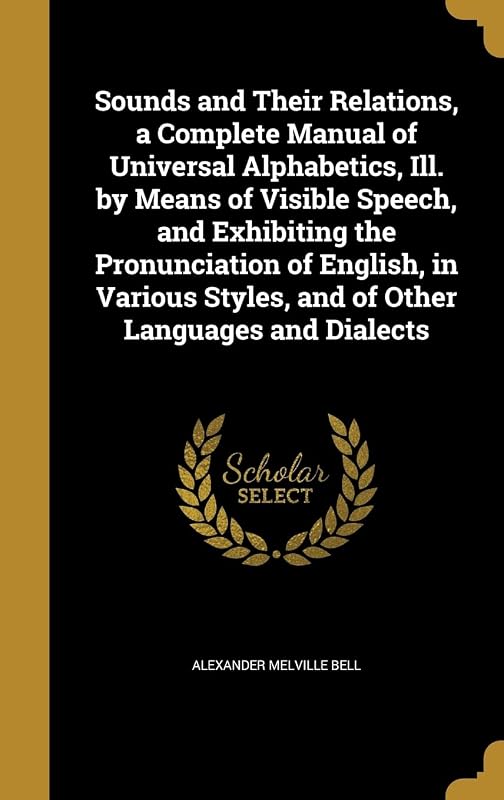 Sounds and Their Relations, a Complete Manual of Universal Alphabetics, Ill. by Means of Visible Speech, and Exhibiting the Pronunciation of English, ... Styles, and of Other Languages and Dialects by Alexander Melville Bell