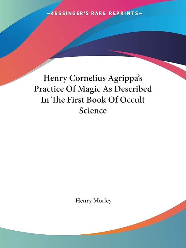 Henry Cornelius Agrippa's Practice Of Magic As Described In The First Book Of Occult Science by Henry Morley
