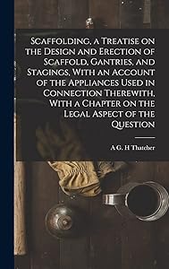 Scaffolding, a Treatise on the Design and Erection of Scaffold, Gantries, and Stagings, With an Account of the Appliances Used in Connection ... a Chapter on the Legal Aspect of the Question by A G H Thatcher