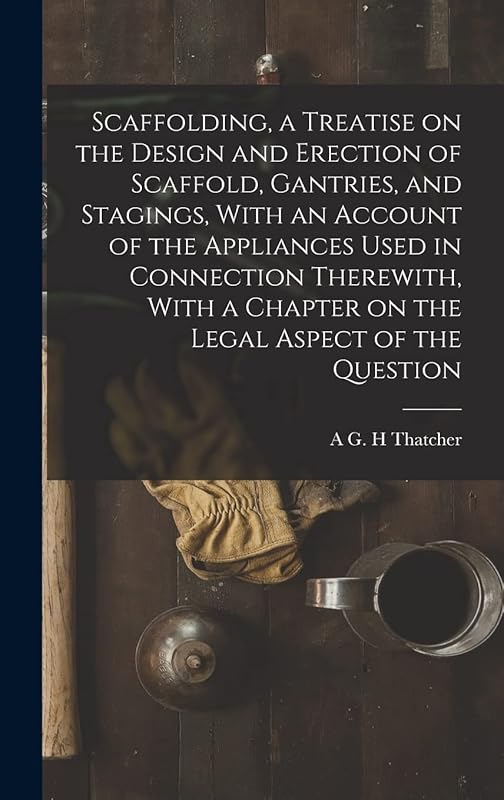 Scaffolding, a Treatise on the Design and Erection of Scaffold, Gantries, and Stagings, With an Account of the Appliances Used in Connection ... a Chapter on the Legal Aspect of the Question by A G H Thatcher