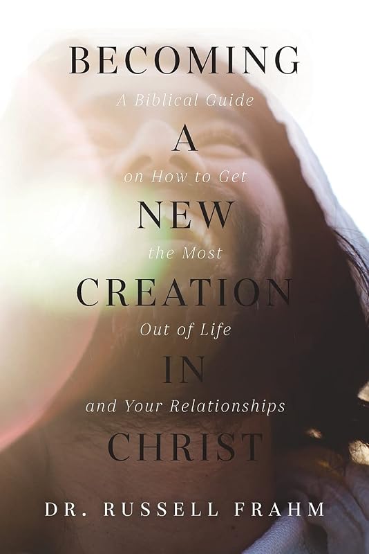 Becoming a New Creation in Christ: A Biblical Guide on How to Get the Most Out of Life and Your Relationships by Russell Frahm