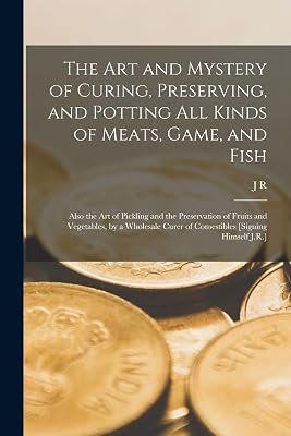 The Art and Mystery of Curing, Preserving, and Potting All Kinds of Meats, Game, and Fish: Also the Art of Pickling and the Preservation of Fruits and ... Curer of Comestibles [Signing Himself J.R.]