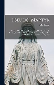 Pseudo-martyr: Wherein out of Certaine Propositions, This Conclusion is Evicted, That Those Which Are of the Romane Religion May and Ought to Take the Oath of Allegiance by John 1572-1631 Donne