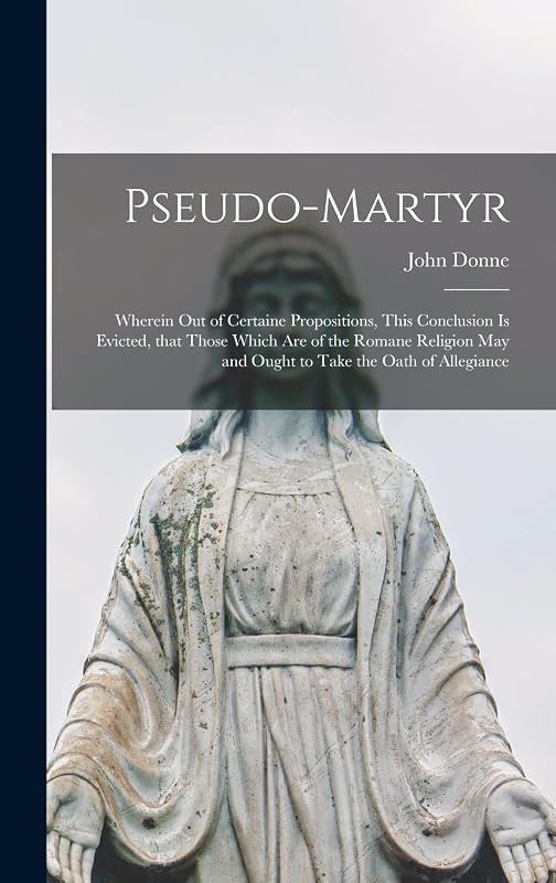Pseudo-martyr: Wherein out of Certaine Propositions, This Conclusion is Evicted, That Those Which Are of the Romane Religion May and Ought to Take the Oath of Allegiance by John 1572-1631 Donne