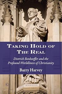 Taking Hold of the Real: Dietrich Bonhoeffer and the Profound Worldliness of Christianity by Barry Harvey