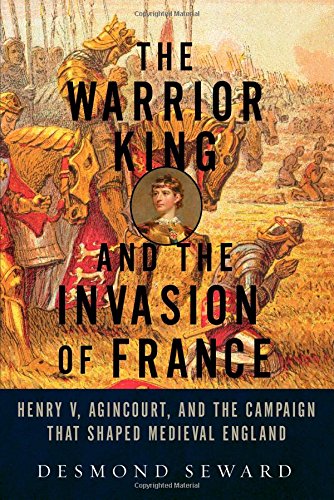 The Warrior King and the Invasion of France: Henry V, Agincourt, and the Campaign that Shaped Medieval England by Desmond Seward