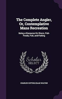 The Complete Angler, Or, Contemplative Mans Recreation: Being a Discourse On Rivers, Fish-Ponds, Fish, and Fishing