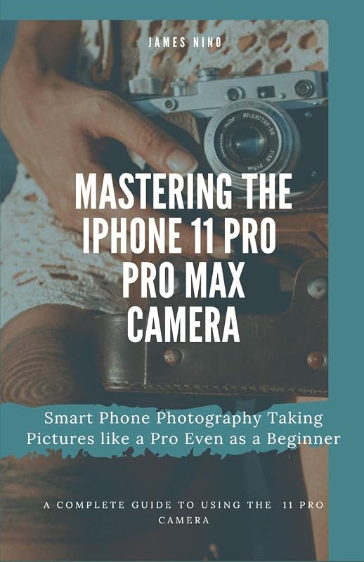 Mastering the iPhone 11 Pro and Pro Max Camera: Smart Phone Photography Taking Pictures like a Pro Even as a Beginner by James Nino