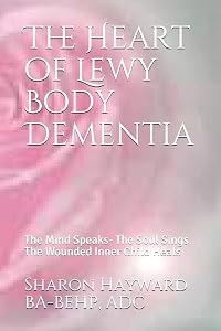 The Heart of Lewy Body Dementia: The Mind Speaks- The Soul Sings The Wounded Inner Child Heals by Sharon Hayward BA-BEHP, ADC