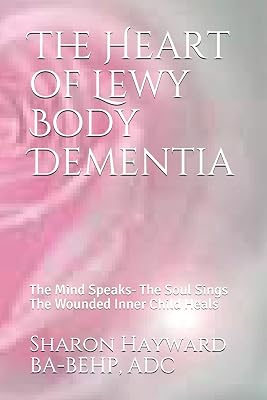 The Heart of Lewy Body Dementia: The Mind Speaks- The Soul Sings The Wounded Inner Child Heals