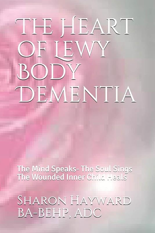 The Heart of Lewy Body Dementia: The Mind Speaks- The Soul Sings The Wounded Inner Child Heals by Sharon Hayward BA-BEHP, ADC