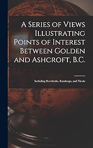 A Series of Views Illustrating Points of Interest Between Golden and Ashcroft, B.C.: Including Revelstoke, Kamloops, and Nicola