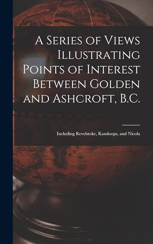 A Series of Views Illustrating Points of Interest Between Golden and Ashcroft, B.C.: Including Revelstoke, Kamloops, and Nicola by Anonymous